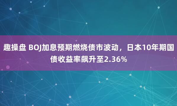 趣操盘 BOJ加息预期燃烧债市波动，日本10年期国债收益率飙升至2.36%