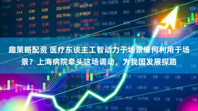 趣策略配资 医疗东谈主工智动力于场景缘何利用于场景？上海病院牵头这场调动，为我国发展探路