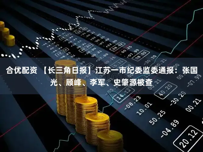 合优配资 【长三角日报】江苏一市纪委监委通报：张国光、顾峰、李军、史肇源被查