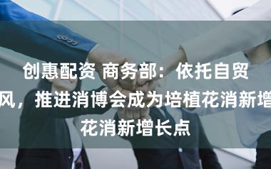 创惠配资 商务部：依托自贸港上风，推进消博会成为培植花消新增长点