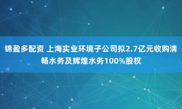 锦盈多配资 上海实业环境子公司拟2.7亿元收购清畅水务及辉煌水务100%股权