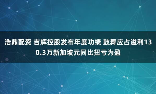 浩鼎配资 吉辉控股发布年度功绩 鼓舞应占溢利130.3万新加坡元同比扭亏为盈