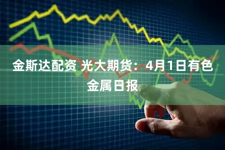 金斯达配资 光大期货：4月1日有色金属日报