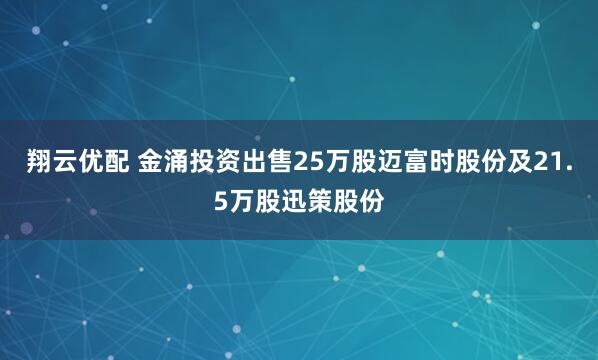翔云优配 金涌投资出售25万股迈富时股份及21.5万股迅策股份