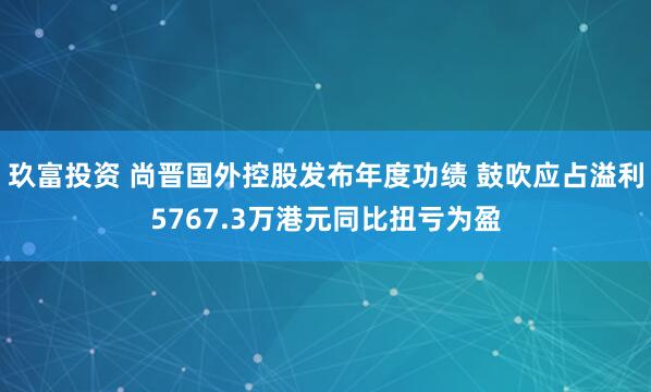 玖富投资 尚晋国外控股发布年度功绩 鼓吹应占溢利5767.3万港元同比扭亏为盈