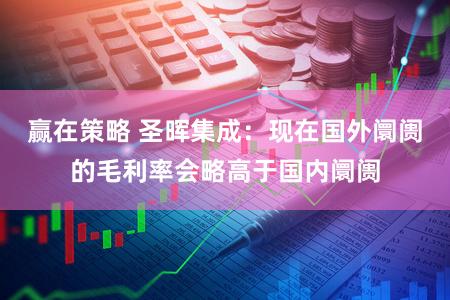 赢在策略 圣晖集成：现在国外阛阓的毛利率会略高于国内阛阓