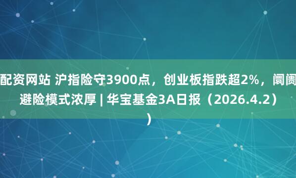 配资网站 沪指险守3900点，创业板指跌超2%，阛阓避险模式浓厚 | 华宝基金3A日报（2026.4.2）