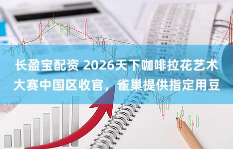 长盈宝配资 2026天下咖啡拉花艺术大赛中国区收官，雀巢提供指定用豆