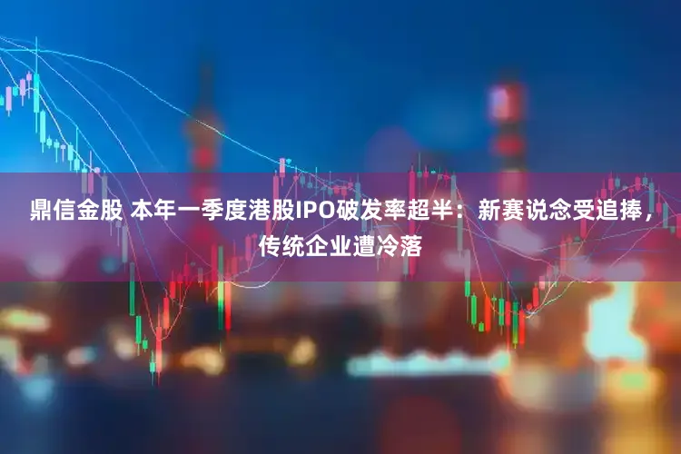 鼎信金股 本年一季度港股IPO破发率超半：新赛说念受追捧，传统企业遭冷落