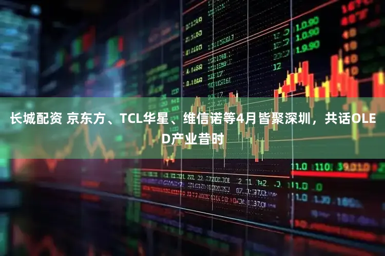 长城配资 京东方、TCL华星、维信诺等4月皆聚深圳，共话OLED产业昔时