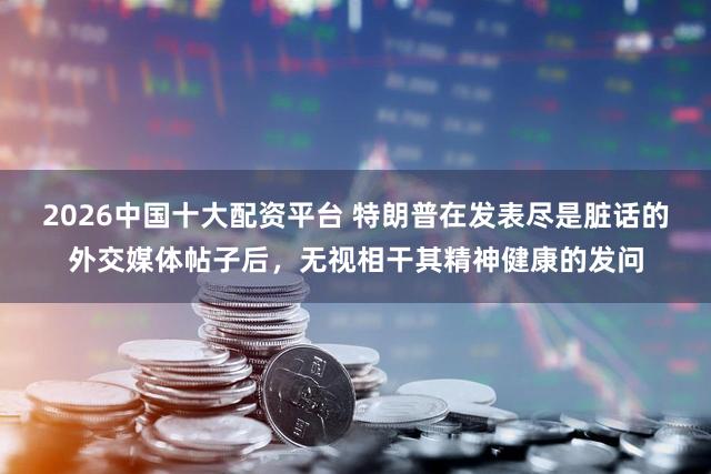 2026中国十大配资平台 特朗普在发表尽是脏话的外交媒体帖子后，无视相干其精神健康的发问