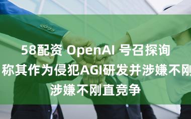 58配资 OpenAI 号召探询马斯克 称其作为侵犯AGI研发并涉嫌不刚直竞争