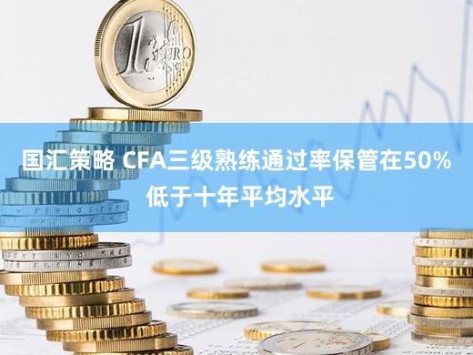 国汇策略 CFA三级熟练通过率保管在50% 低于十年平均水平
