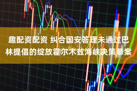 趣配资配资 纠合国安答理未通过巴林提倡的绽放霍尔木兹海峡决策草案