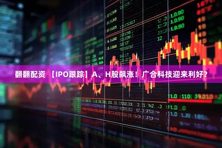 翻翻配资 【IPO跟踪】A、H股飙涨!广合科技迎来利好?