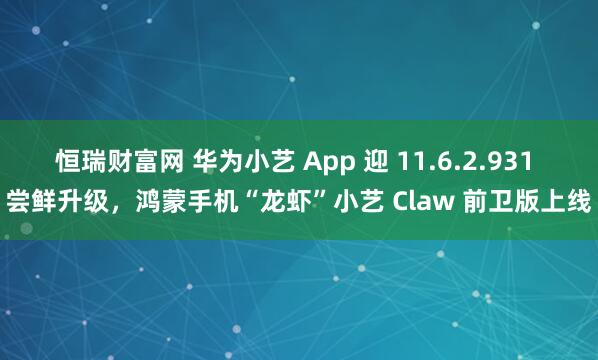 恒瑞财富网 华为小艺 App 迎 11.6.2.931 尝鲜升级，鸿蒙手机“龙虾”小艺 Claw 前卫版上线