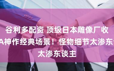 谷利多配资 顶级日本雕像厂收复3A神作经典场景！怪物细节太渗东谈主