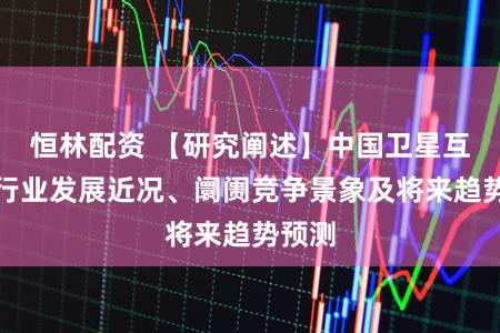 恒林配资 【研究阐述】中国卫星互联网行业发展近况、阛阓竞争景象及将来趋势预测