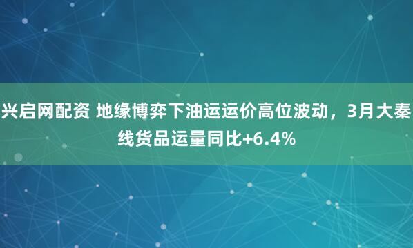 兴启网配资 地缘博弈下油运运价高位波动,3月大秦线货品运量同比+6.4%