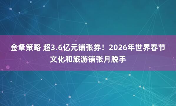 金夆策略 超3.6亿元铺张券！2026年世界春节文化和旅游铺张月脱手