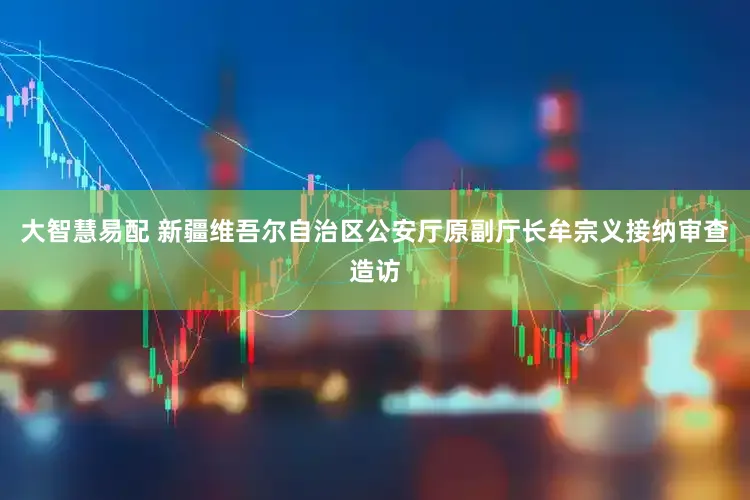 大智慧易配 新疆维吾尔自治区公安厅原副厅长牟宗义接纳审查造访