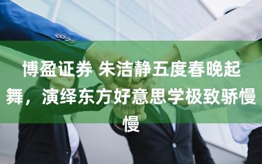 博盈证券 朱洁静五度春晚起舞，演绎东方好意思学极致骄慢