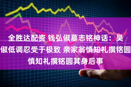 全胜达配资 钱弘俶墓志铭神话:吴越王钱弘俶低调忍受于极致 亲家翁慎知礼撰铭圆其身后事