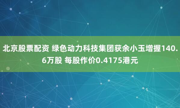北京股票配资 绿色动力科技集团获余小玉增握140.6万股 每股作价0.4175港元