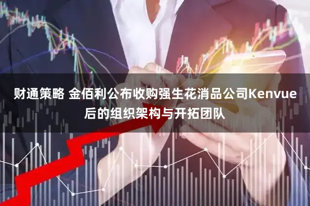 财通策略 金佰利公布收购强生花消品公司Kenvue后的组织架构与开拓团队