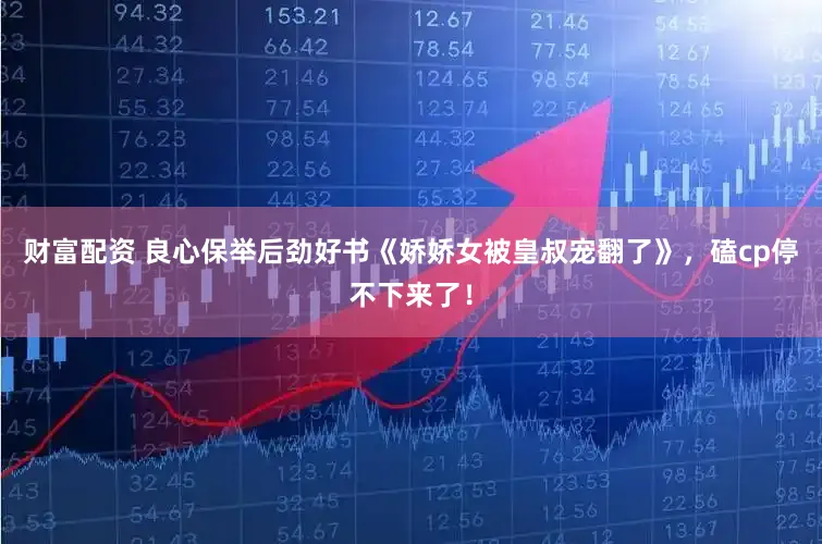 财富配资 良心保举后劲好书《娇娇女被皇叔宠翻了》，磕cp停不下来了！