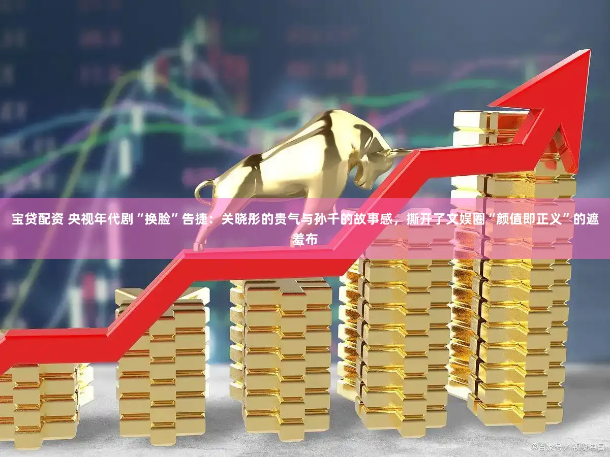 宝贷配资 央视年代剧“换脸”告捷：关晓彤的贵气与孙千的故事感，撕开了文娱圈“颜值即正义”的遮羞布