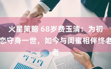 火星策略 68岁费玉清：为初恋守身一世，如今与闺蜜相伴终老