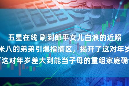 五星在线 刷到郎平女儿白浪的近照，支配站着快一米八的弟弟引爆指摘区，揭开了这对年岁差大到能当子母的重组家庭确切相处格局