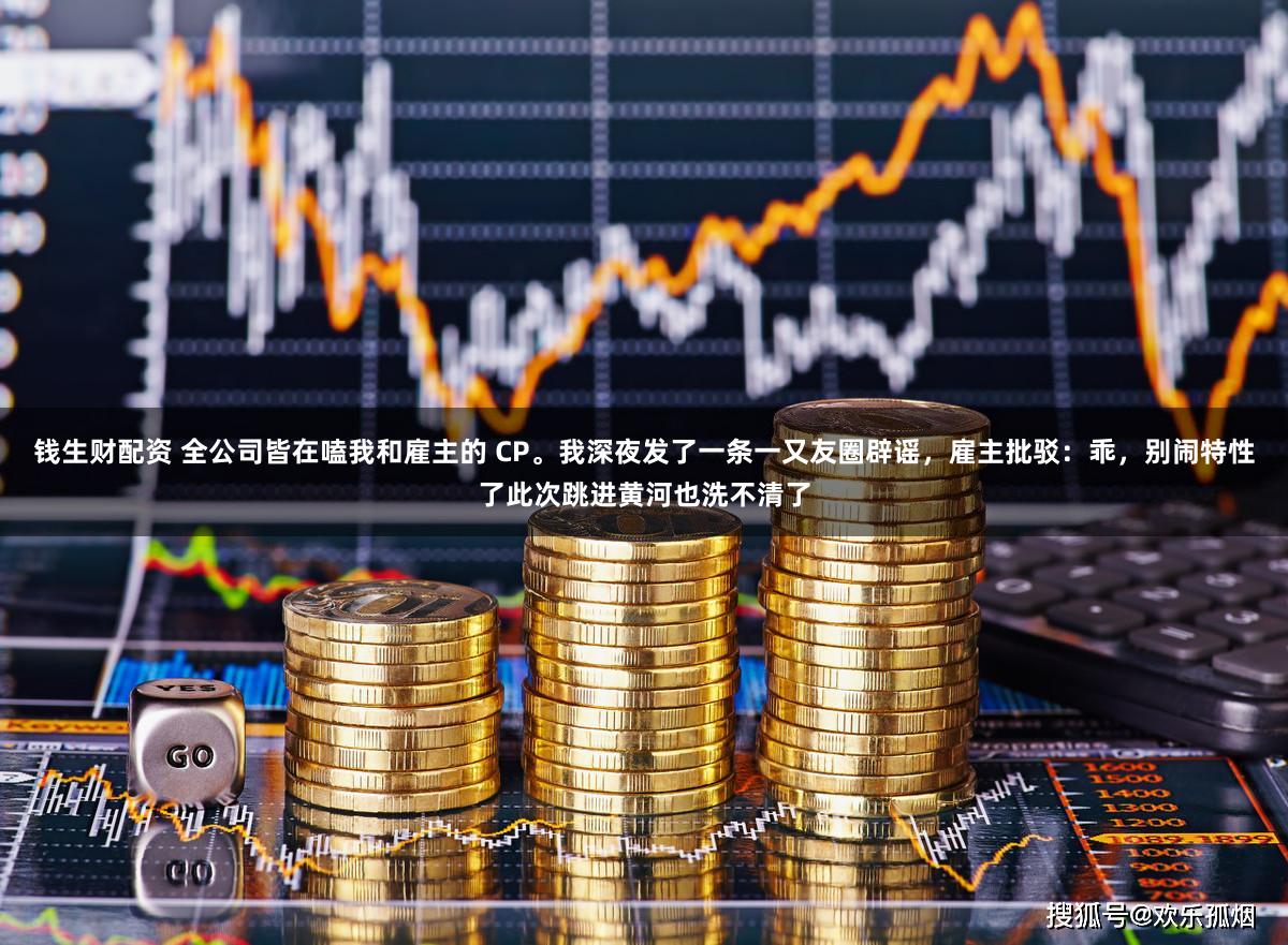 钱生财配资 全公司皆在嗑我和雇主的 CP。我深夜发了一条一又友圈辟谣，雇主批驳：乖，别闹特性了此次跳进黄河也洗不清了