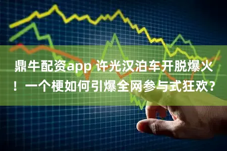 鼎牛配资app 许光汉泊车开脱爆火！一个梗如何引爆全网参与式狂欢？