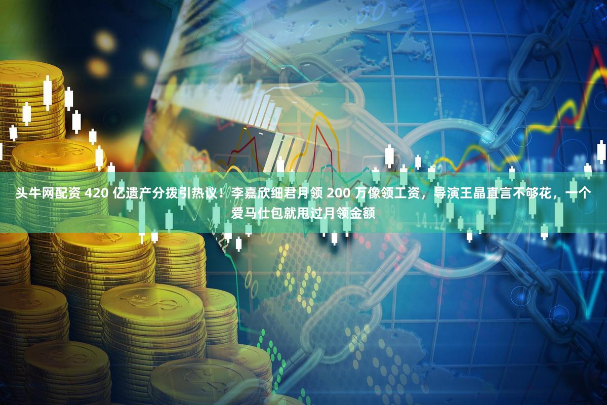 头牛网配资 420 亿遗产分拨引热议！李嘉欣细君月领 200 万像领工资，导演王晶直言不够花，一个爱马仕包就甩过月领金额