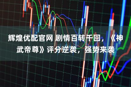 辉煌优配官网 剧情百转千回，《神武帝尊》评分逆袭，强势来袭