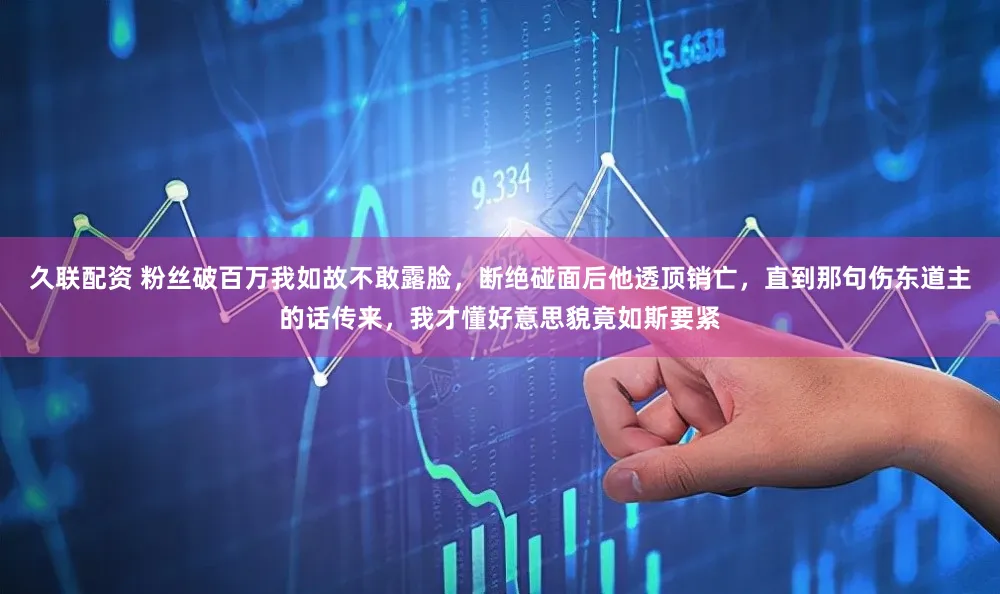 久联配资 粉丝破百万我如故不敢露脸，断绝碰面后他透顶销亡，直到那句伤东道主的话传来，我才懂好意思貌竟如斯要紧