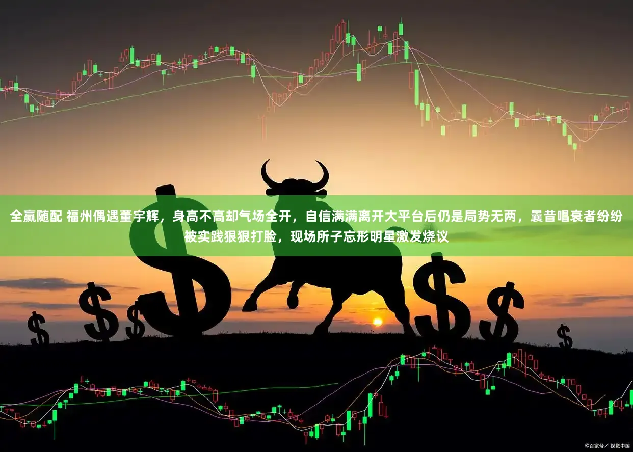 全赢随配 福州偶遇董宇辉，身高不高却气场全开，自信满满离开大平台后仍是局势无两，曩昔唱衰者纷纷被实践狠狠打脸，现场所子忘形明星激发烧议