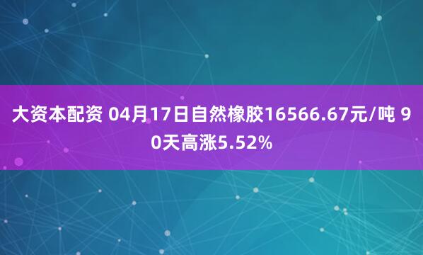大资本配资 04月17日自然橡胶16566.67元/吨 90天高涨5.52%