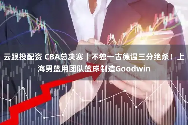 云跟投配资 CBA总决赛｜不独一古德温三分绝杀！上海男篮用团队篮球制造Goodwin