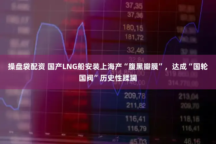 操盘袋配资 国产LNG船安装上海产“腹黑瓣膜”，达成“国轮国阀”历史性蹂躏