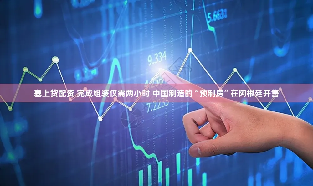 塞上贷配资 完成组装仅需两小时 中国制造的“预制房”在阿根廷开售