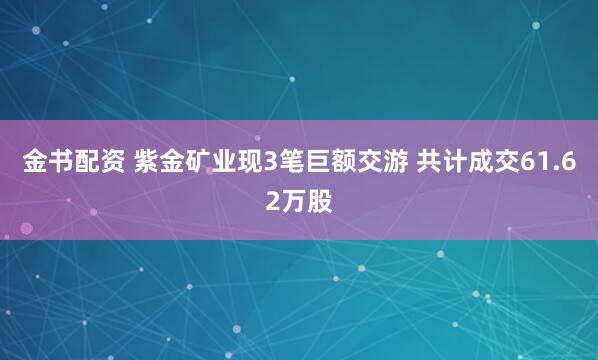金书配资 紫金矿业现3笔巨额交游 共计成交61.62万股