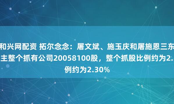和兴网配资 拓尔念念：屠文斌、施玉庆和屠施恩三东说念主整个抓有公司20058100股，整个抓股比例约为2.30%